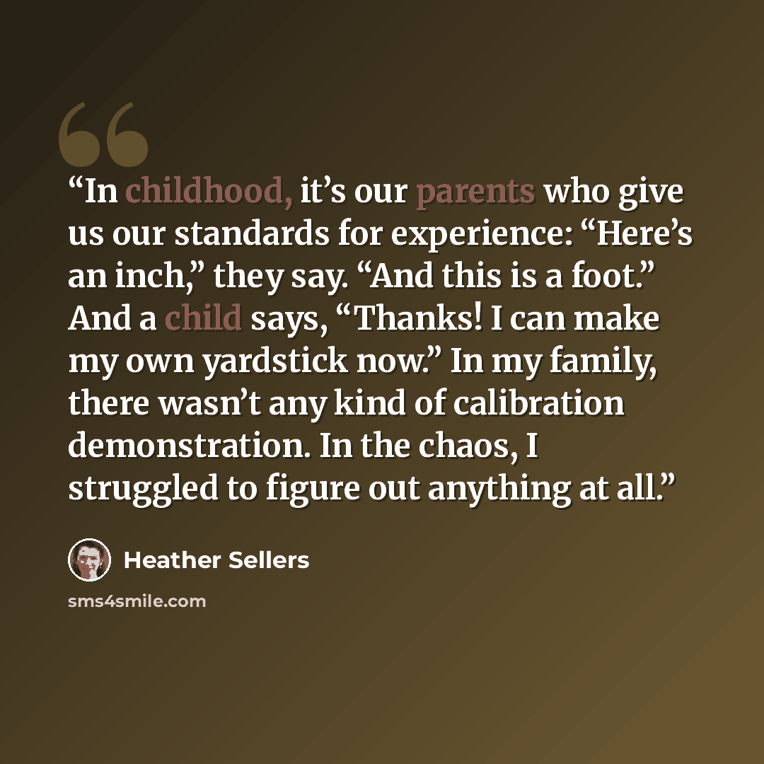 “In childhood, it’s our parents who give us our standards for experience: “Here’s an inch,” they say. “And this is a foot.” And a child says, “Thanks! I can make my own yardstick now.” In my family, there wasn’t any kind of calibration demonstration. In the chaos, I struggled to figure out anything…” quote by Heather Sellers
