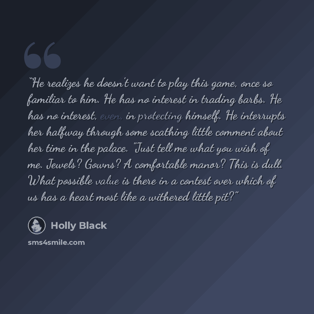 “He realizes he doesn't want to play this game, once so familiar to him. He has no interest in trading barbs. He has no interest, even, in protecting himself. He interrupts her halfway through some scathing little comment about her time in the palace. "Just tell me what you wish of me. Jewels?…” quote by Holly Black