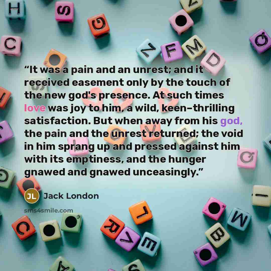 “It was a pain and an unrest; and it received easement only by the touch of the new god's presence. At such times love was joy to him, a wild, keen–thrilling satisfaction. But when away from his god, the pain and the unrest returned; the void in him sprang up and pressed against him with its…” quote by Jack London