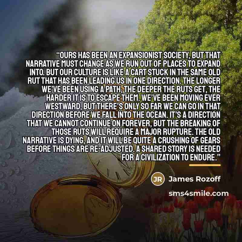 “Ours has been an expansionist society, but that narrative must change as we run out of places to expand into. But our culture is like a cart stuck in the same old rut that has been leading us in one direction. The longer we’ve been using a path, the deeper the ruts get, the harder it is to escape…” quote by James Rozoff