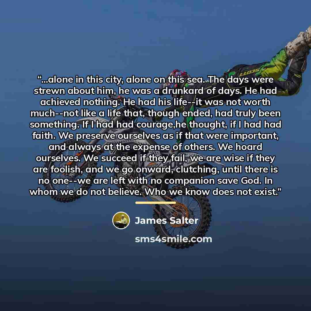 “...alone in this city, alone on this sea. The days were strewn about him, he was a drunkard of days. He had achieved nothing. He had his life--it was not worth much--not like a life that, though ended, had truly been something. If I had had courage,he thought, if I had had faith. We preserve…” quote by James Salter