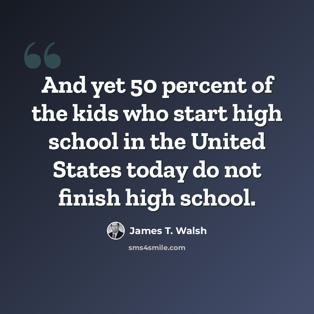 “And yet 50 percent of the kids who start high school in the United States today do not finish high school.” quote by James T. Walsh
