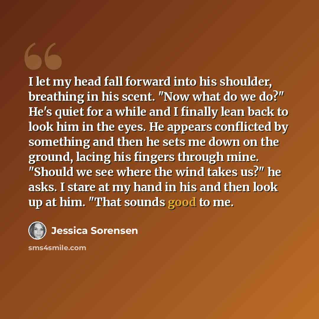 “I let my head fall forward into his shoulder, breathing in his scent. "Now what do we do?" He's quiet for a while and I finally lean back to look him in the eyes. He appears conflicted by something and then he sets me down on the ground, lacing his fingers through mine. "Should we see where the…” quote by Jessica Sorensen