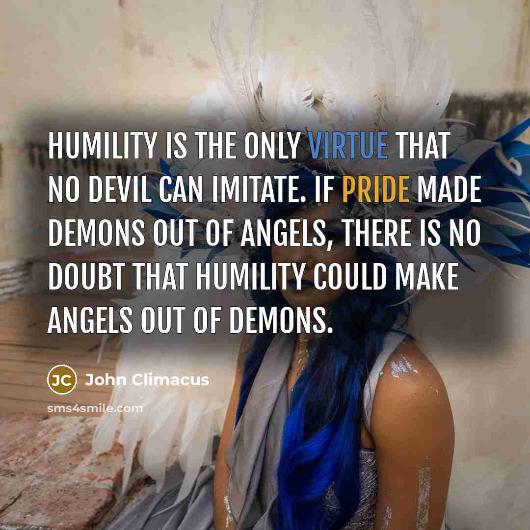 “Humility is the only virtue that no devil can imitate. If pride made demons out of angels, there is no doubt that humility could make angels out of demons.” quote by John Climacus
