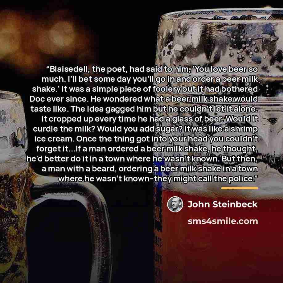 “Blaisedell, the poet, had said to him, 'You love beer so much. I'll bet some day you'll go in and order a beer milk shake.' It was a simple piece of foolery but it had bothered Doc ever since. He wondered what a beer milk shake would taste like. The idea gagged him but he couldn't let it alone. It…” quote by John Steinbeck