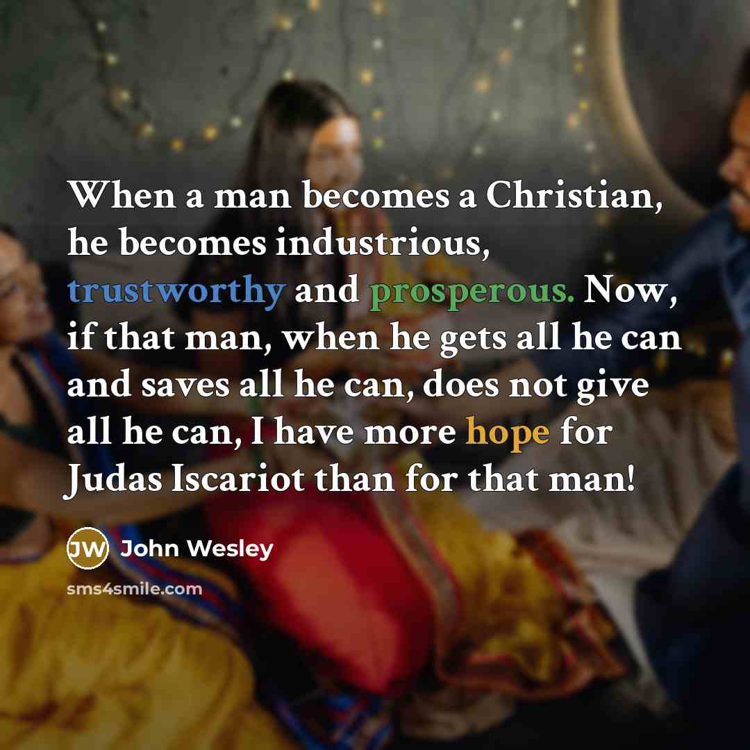 “When a man becomes a Christian, he becomes industrious, trustworthy and prosperous. Now, if that man, when he gets all he can and saves all he can, does not give all he can, I have more hope for Judas Iscariot than for that man!” quote by John Wesley