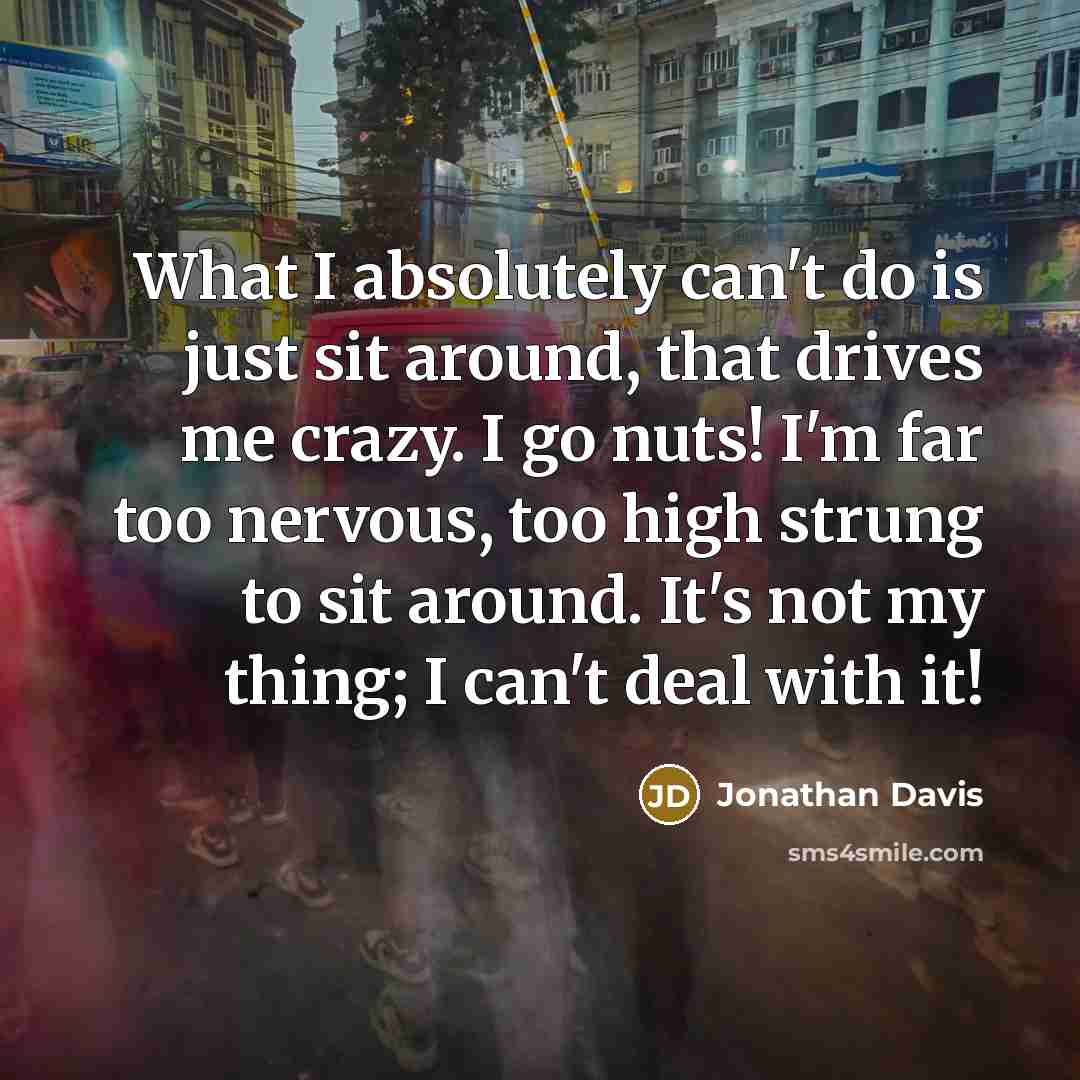 “What I absolutely can't do is just sit around, that drives me crazy. I go nuts! I'm far too nervous, too high strung to sit around. It's not my thing; I can't deal with it!” quote by Jonathan Davis
