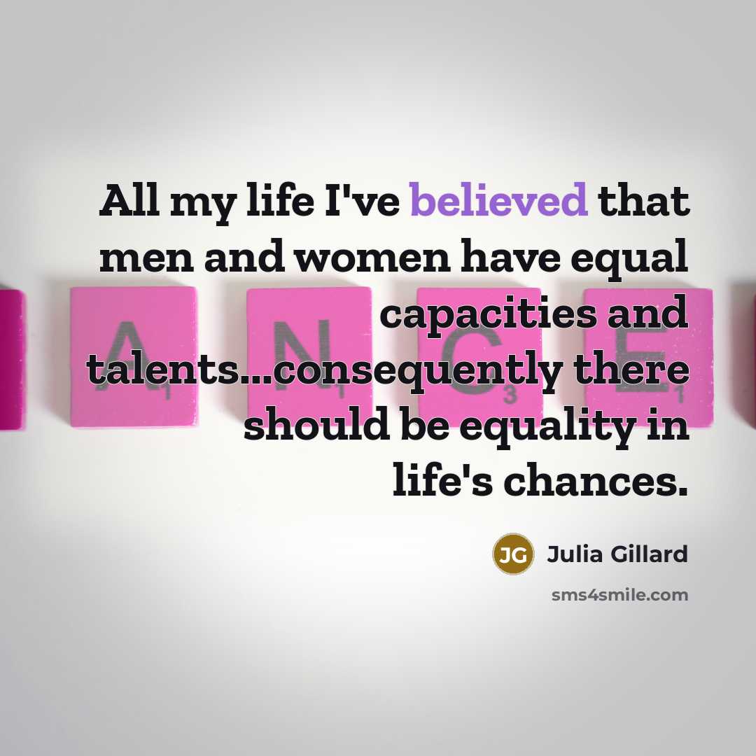 “All my life I've believed that men and women have equal capacities and talents...consequently there should be equality in life's chances.” quote by Julia Gillard