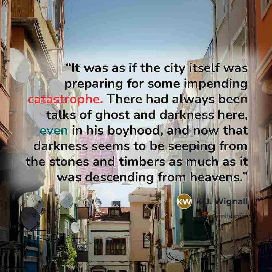 “It was as if the city itself was preparing for some impending catastrophe. There had always been talks of ghost and darkness here, even in his boyhood, and now that darkness seems to be seeping from the stones and timbers as much as it was descending from heavens.” quote by K.J. Wignall