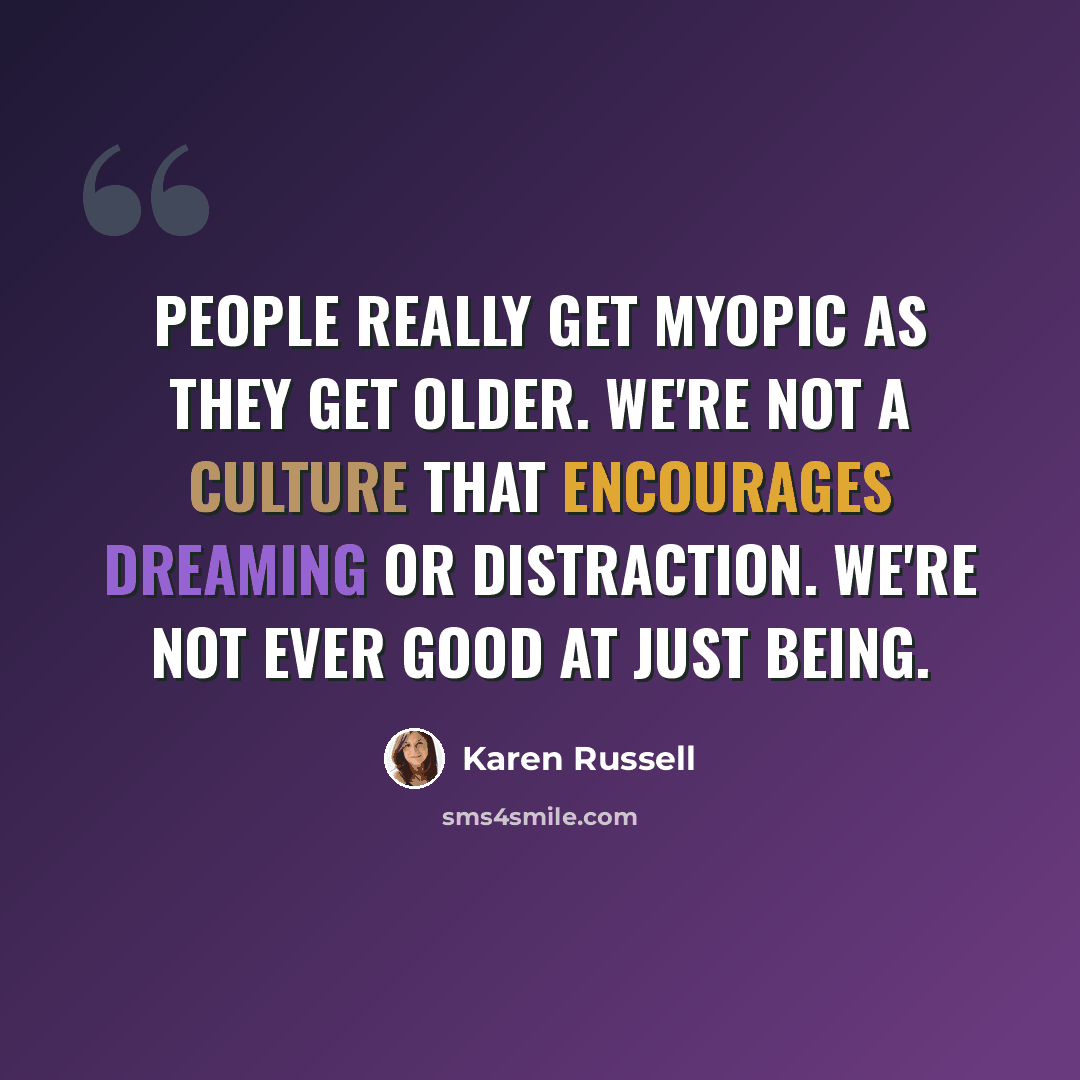 “People really get myopic as they get older. We're not a culture that encourages dreaming or distraction. We're not ever good at just being.” quote by Karen Russell