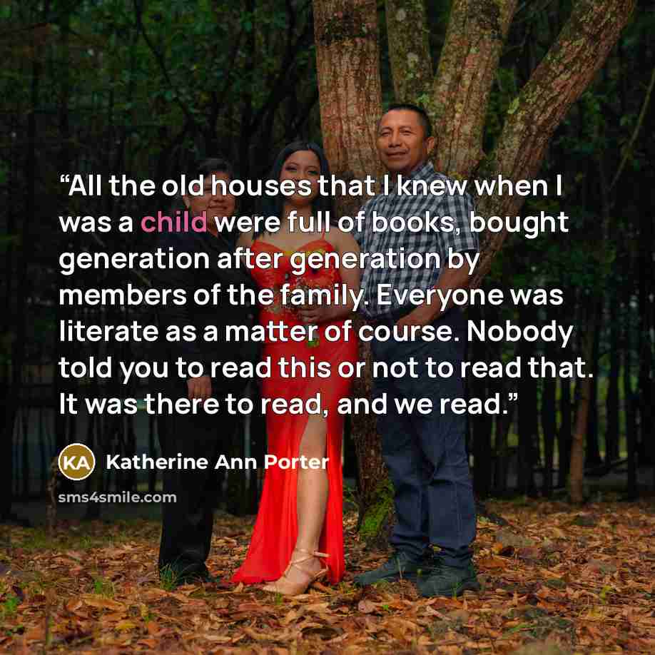 “All the old houses that I knew when I was a child were full of books, bought generation after generation by members of the family. Everyone was literate as a matter of course. Nobody told you to read this or not to read that. It was there to read, and we read.” quote by Katherine Ann Porter
