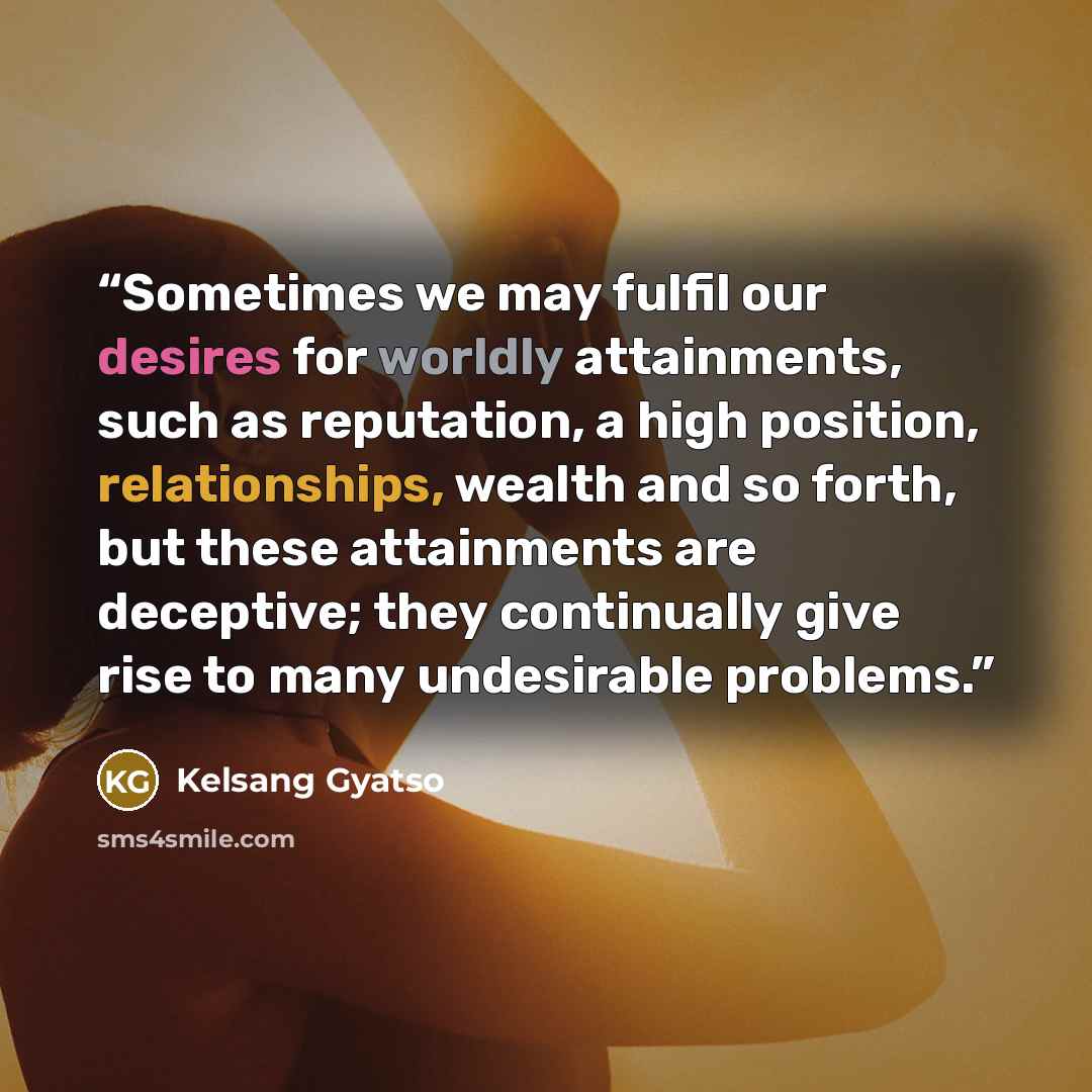 “Sometimes we may fulfil our desires for worldly attainments, such as reputation, a high position, relationships, wealth and so forth, but these attainments are deceptive; they continually give rise to many undesirable problems.” quote by Kelsang Gyatso