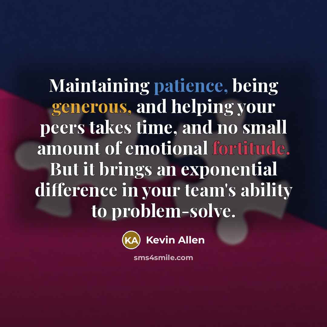 “Maintaining patience, being generous, and helping your peers takes time, and no small amount of emotional fortitude. But it brings an exponential difference in your team's ability to problem-solve.” quote by Kevin Allen