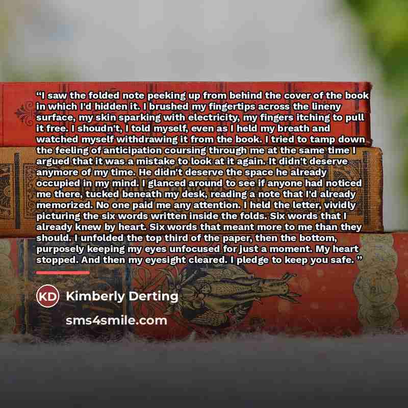 “I saw the folded note peeking up from behind the cover of the book in which I'd hidden it. I brushed my fingertips across the lineny surface, my skin sparking with electricity, my fingers itching to pull it free. I shoudn't, I told myself, even as I held my breath and watched myself withdrawing it…” quote by Kimberly Derting
