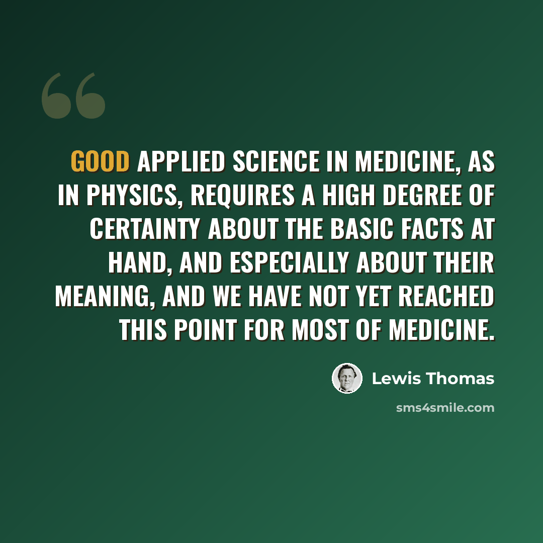 “Good applied science in medicine, as in physics, requires a high degree of certainty about the basic facts at hand, and especially about their meaning, and we have not yet reached this point for most of medicine.” quote by Lewis Thomas