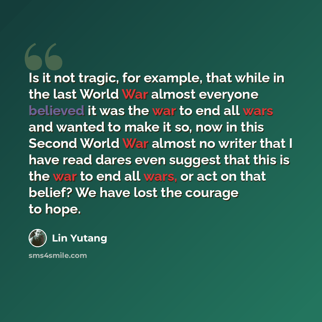 “Is it not tragic, for example, that while in the last World War almost everyone believed it was the war to end all wars and wanted to make it so, now in this Second World War almost no writer that I have read dares even suggest that this is the war to end all wars, or act on that belief? We have…” quote by Lin Yutang