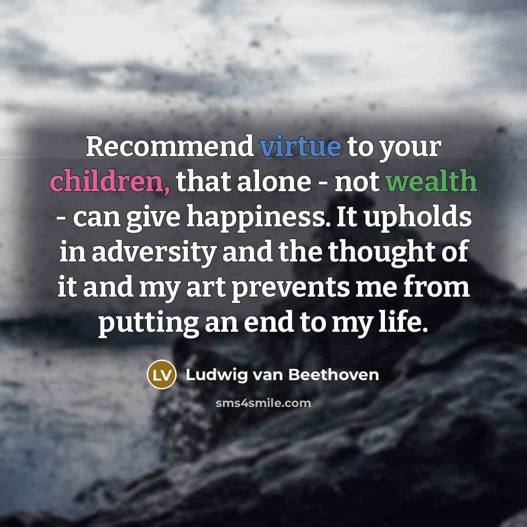 “Recommend virtue to your children, that alone - not wealth - can give happiness. It upholds in adversity and the thought of it and my art prevents me from putting an end to my life.” quote by Ludwig van Beethoven