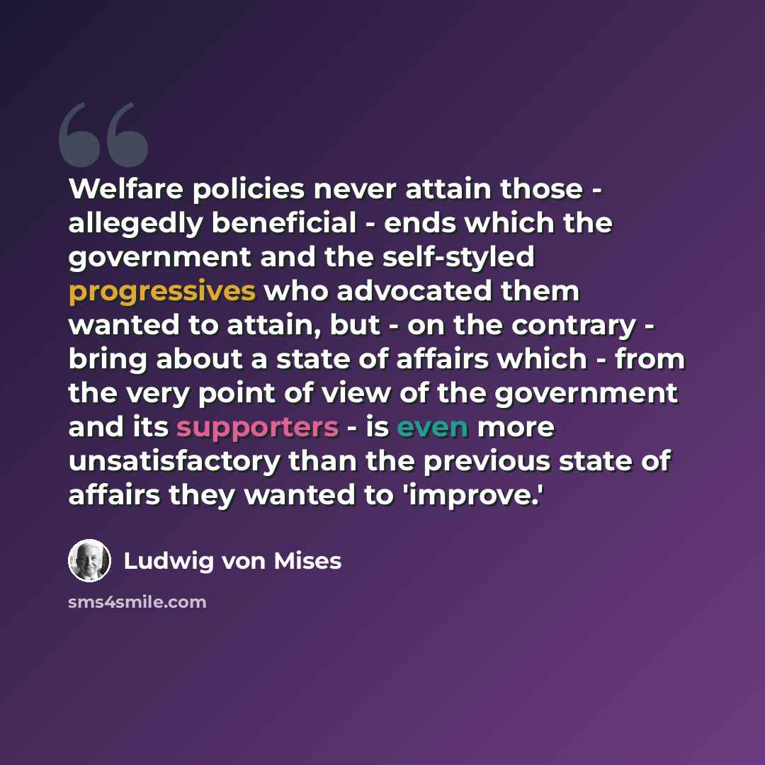 “Welfare policies never attain those - allegedly beneficial - ends which the government and the self-styled progressives who advocated them wanted to attain, but - on the contrary - bring about a state of affairs which - from the very point of view of the government and its supporters - is even…” quote by Ludwig von Mises
