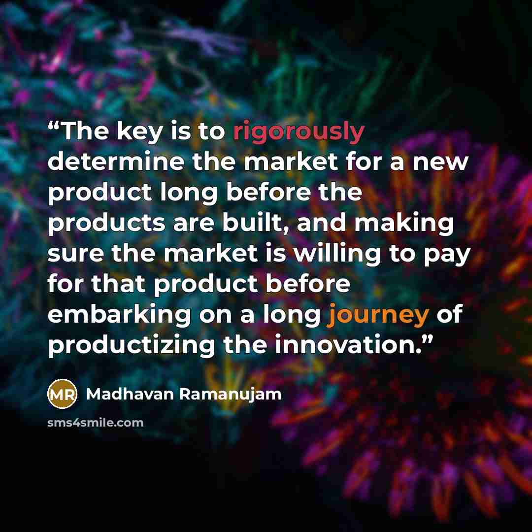 “The key is to rigorously determine the market for a new product long before the products are built, and making sure the market is willing to pay for that product before embarking on a long journey of productizing the innovation.” quote by Madhavan Ramanujam