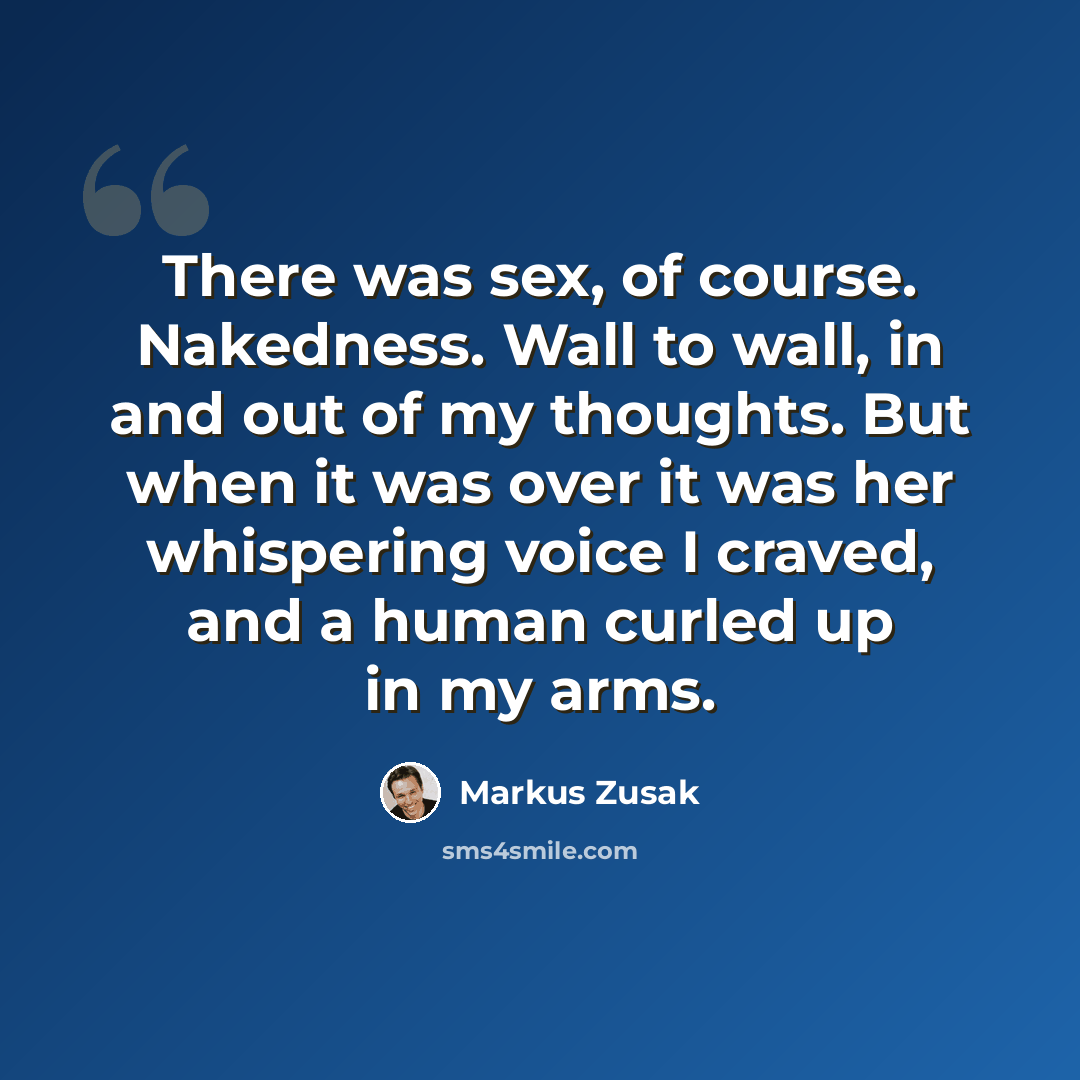 “There was sex, of course. Nakedness. Wall to wall, in and out of my thoughts. But when it was over it was her whispering voice I craved, and a human curled up in my arms.” quote by Markus Zusak