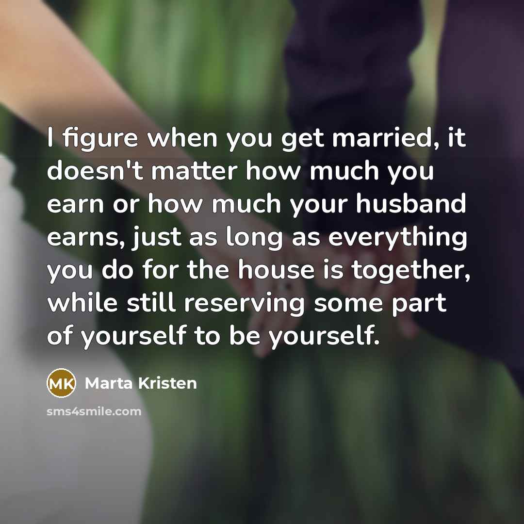 “I figure when you get married, it doesn't matter how much you earn or how much your husband earns, just as long as everything you do for the house is together, while still reserving some part of yourself to be yourself.” quote by Marta Kristen