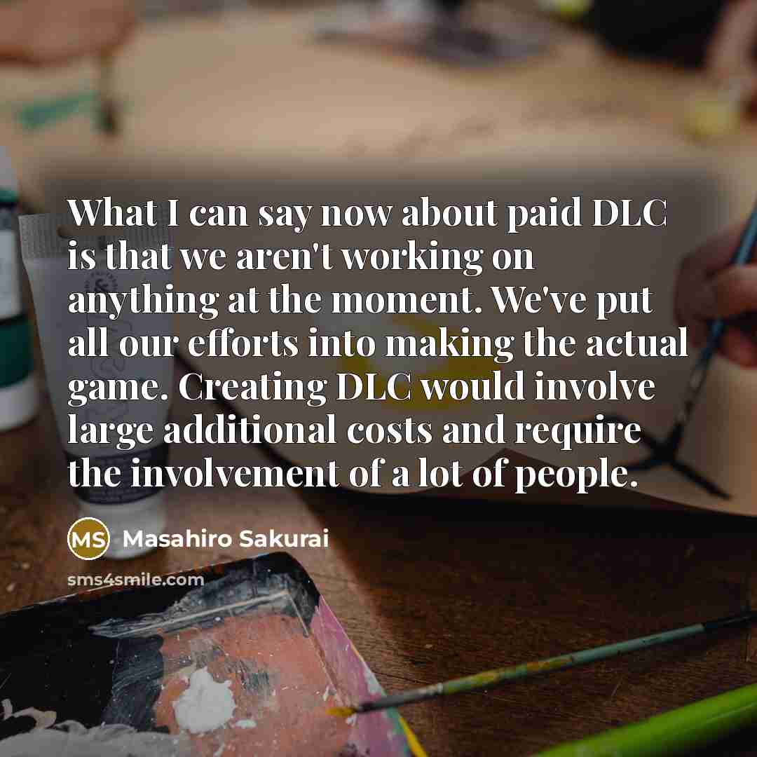 “What I can say now about paid DLC is that we aren't working on anything at the moment. We've put all our efforts into making the actual game. Creating DLC would involve large additional costs and require the involvement of a lot of people.” quote by Masahiro Sakurai