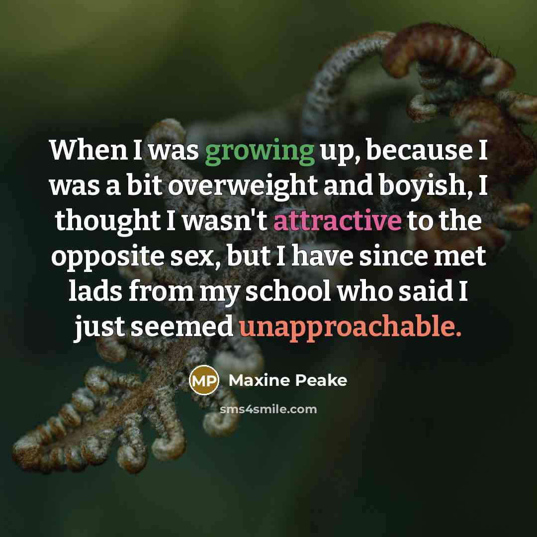 “When I was growing up, because I was a bit overweight and boyish, I thought I wasn't attractive to the opposite sex, but I have since met lads from my school who said I just seemed unapproachable.” quote by Maxine Peake