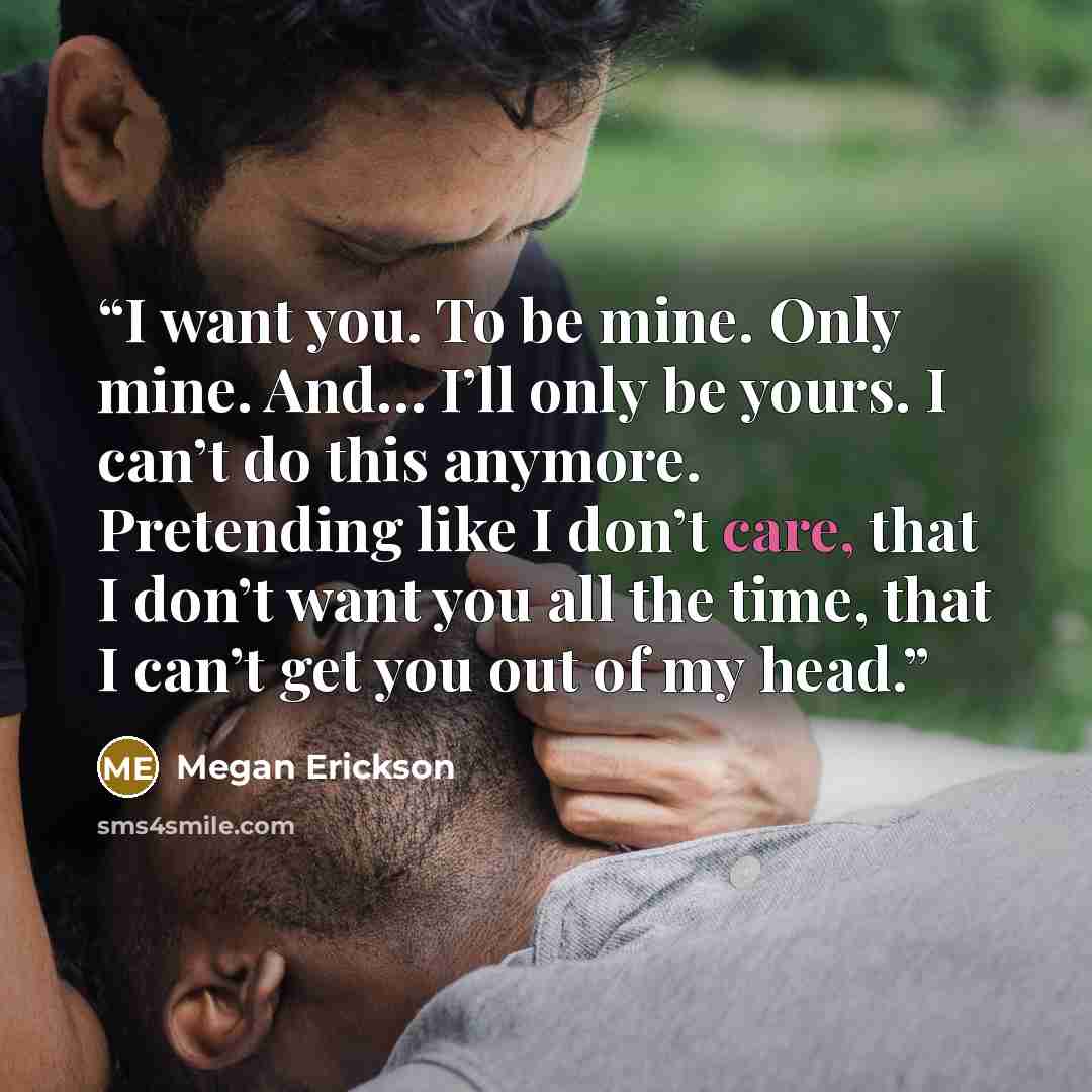 “I want you. To be mine. Only mine. And… I’ll only be yours. I can’t do this anymore. Pretending like I don’t care, that I don’t want you all the time, that I can’t get you out of my head.” quote by Megan Erickson