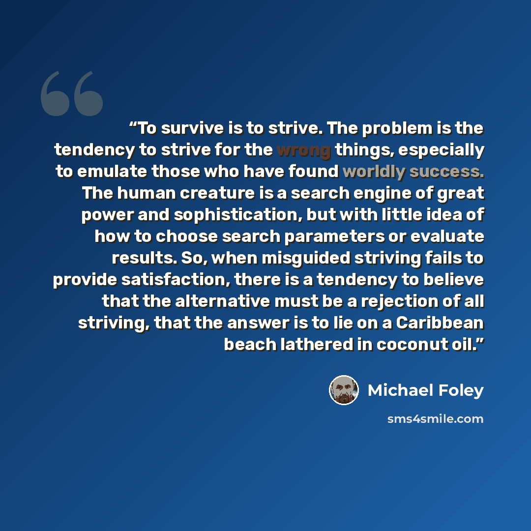 “To survive is to strive. The problem is the tendency to strive for the wrong things, especially to emulate those who have found worldly success. The human creature is a search engine of great power and sophistication, but with little idea of how to choose search parameters or evaluate results. So…” quote by Michael Foley