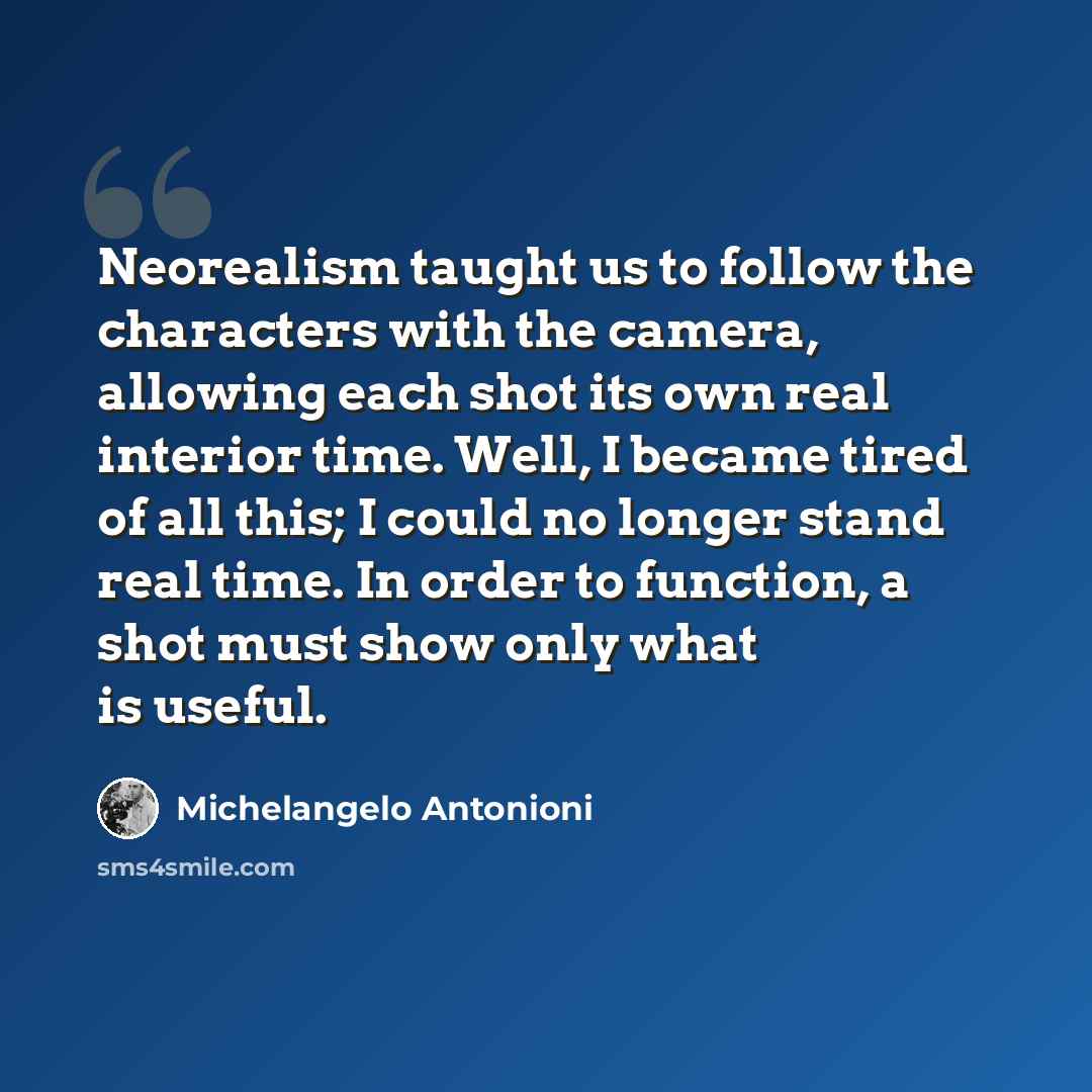 “Neorealism taught us to follow the characters with the camera, allowing each shot its own real interior time. Well, I became tired of all this; I could no longer stand real time. In order to function, a shot must show only what is useful.” quote by Michelangelo Antonioni