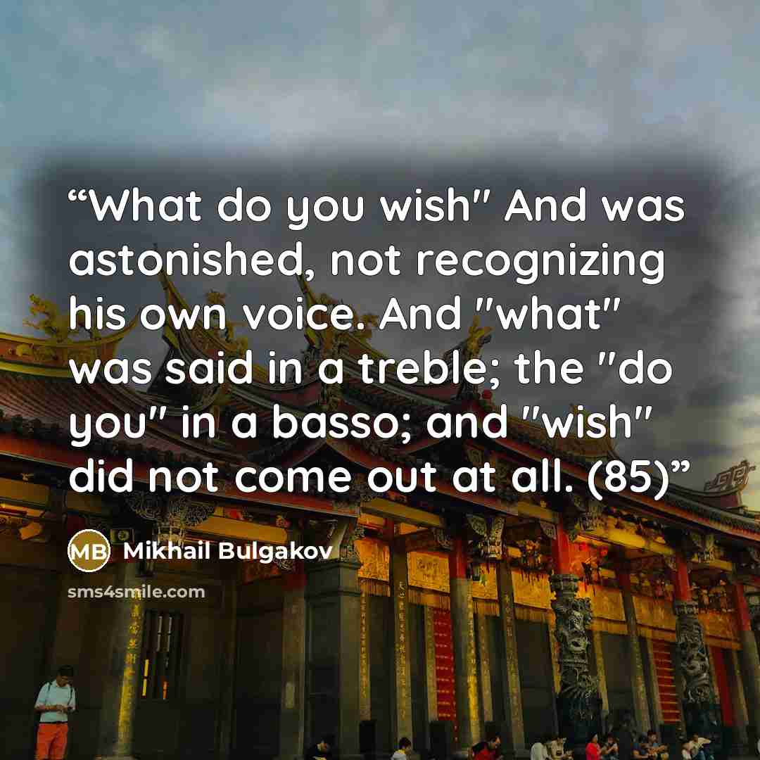 “What do you wish" And was astonished, not recognizing his own voice. And "what" was said in a treble; the "do you" in a basso; and "wish" did not come out at all. (85)” quote by Mikhail Bulgakov