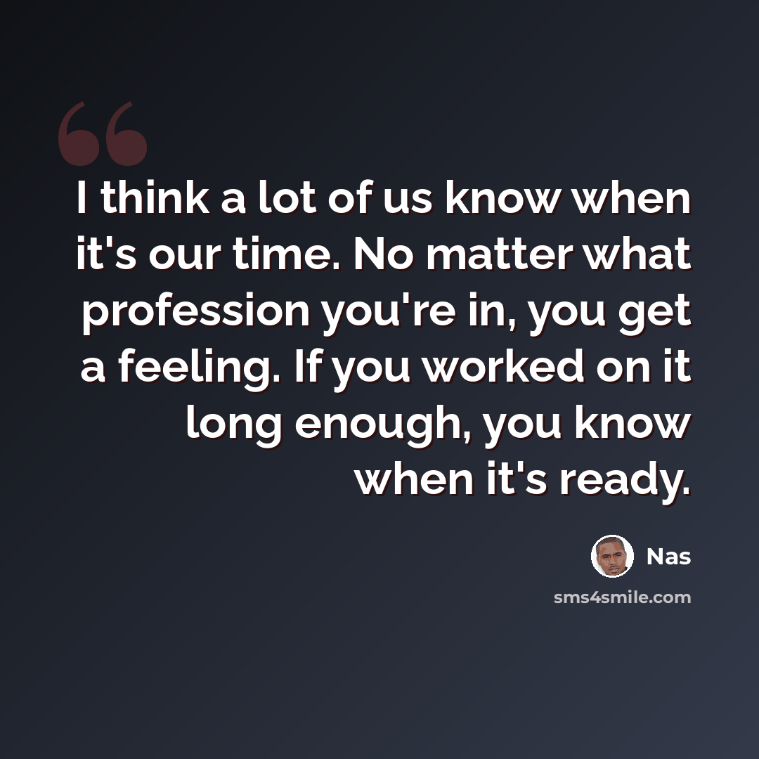 “I think a lot of us know when it's our time. No matter what profession you're in, you get a feeling. If you worked on it long enough, you know when it's ready.” quote by Nas