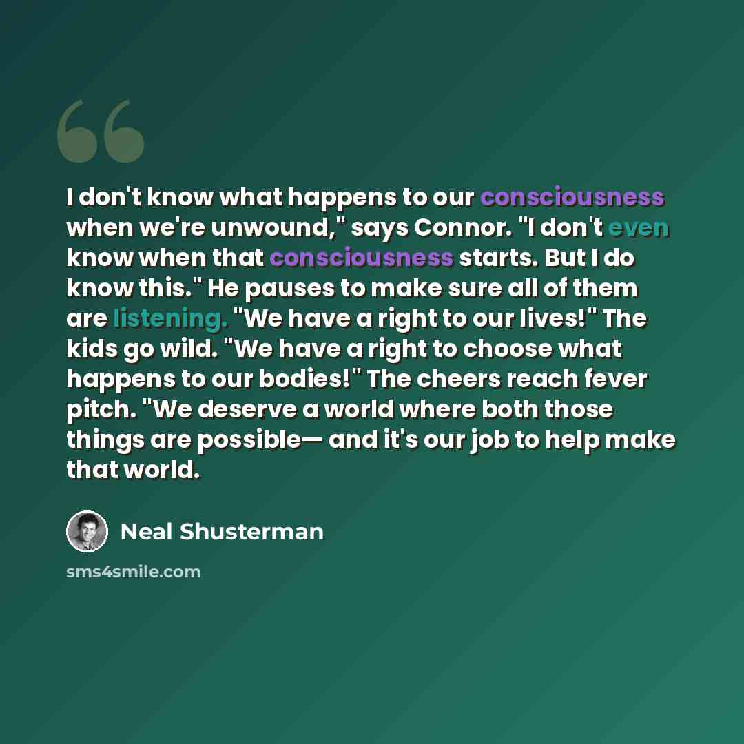 “I don't know what happens to our consciousness when we're unwound," says Connor. "I don't even know when that consciousness starts. But I do know this." He pauses to make sure all of them are listening. "We have a right to our lives!" The kids go wild. "We have a right to choose what happens to…” quote by Neal Shusterman
