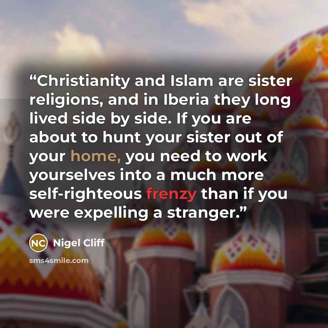 “Christianity and Islam are sister religions, and in Iberia they long lived side by side. If you are about to hunt your sister out of your home, you need to work yourselves into a much more self-righteous frenzy than if you were expelling a stranger.” quote by Nigel Cliff