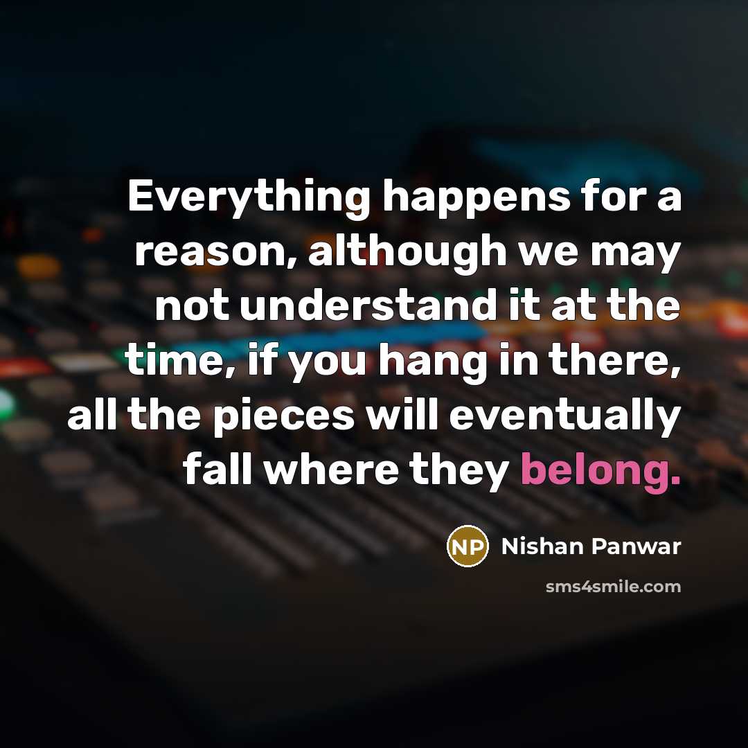 “Everything happens for a reason, although we may not understand it at the time, if you hang in there, all the pieces will eventually fall where they belong.” quote by Nishan Panwar