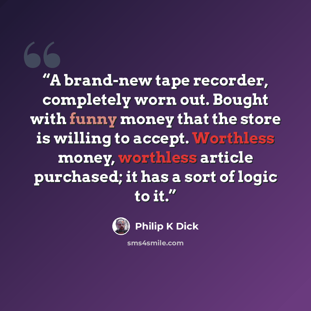“A brand-new tape recorder, completely worn out. Bought with funny money that the store is willing to accept. Worthless money, worthless article purchased; it has a sort of logic to it.” quote by Philip K Dick