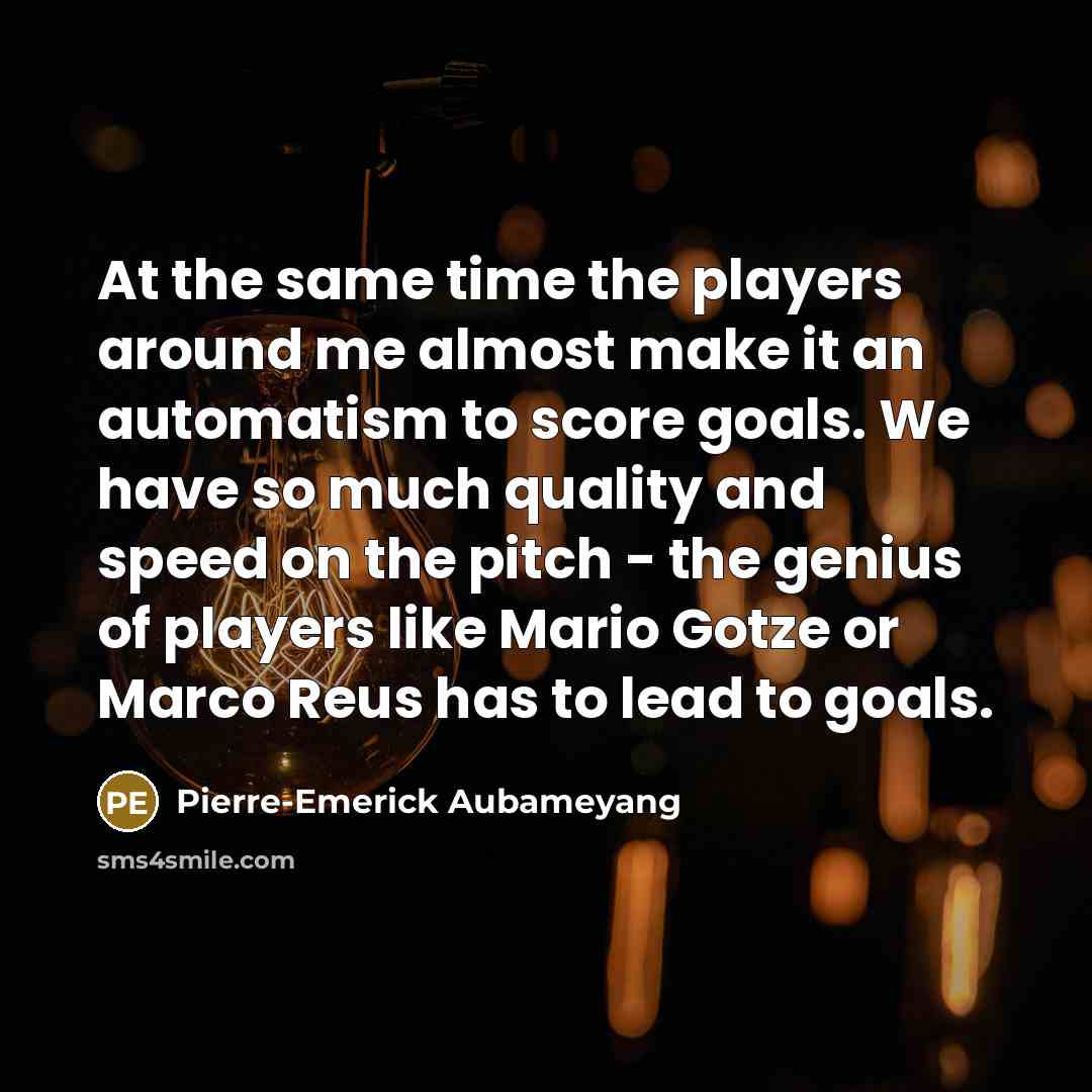 “At the same time the players around me almost make it an automatism to score goals. We have so much quality and speed on the pitch - the genius of players like Mario Gotze or Marco Reus has to lead to goals.” quote by Pierre-Emerick Aubameyang