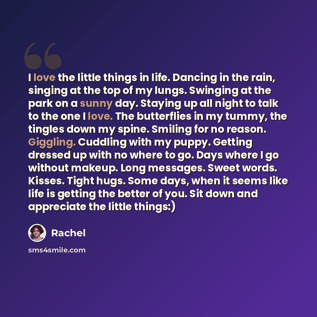 “I love the little things in life. Dancing in the rain, singing at the top of my lungs. Swinging at the park on a sunny day. Staying up all night to talk to the one I love. The butterflies in my tummy, the tingles down my spine. Smiling for no reason. Giggling. Cuddling with my puppy. Getting…” quote by Rachel