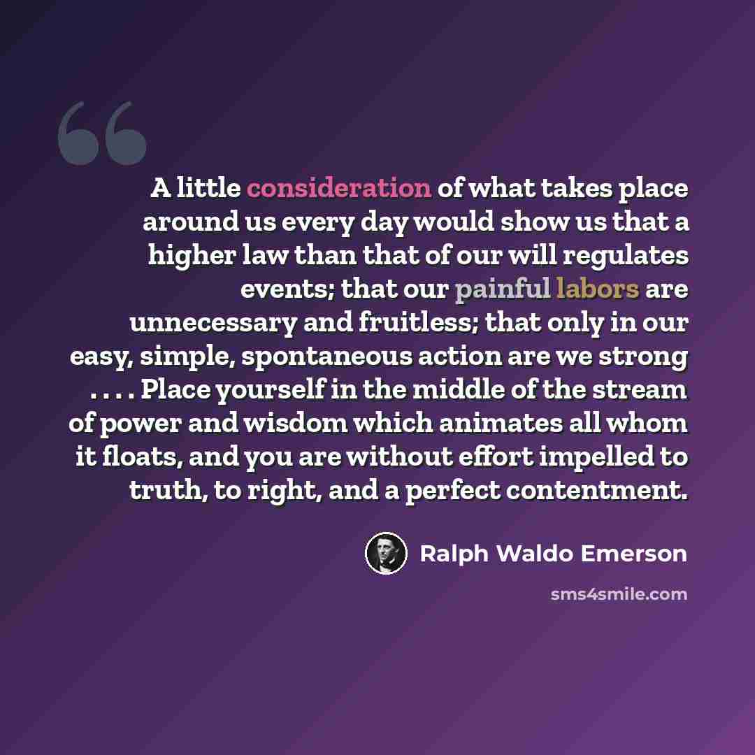 “A little consideration of what takes place around us every day would show us that a higher law than that of our will regulates events; that our painful labors are unnecessary and fruitless; that only in our easy, simple, spontaneous action are we strong . . . . Place yourself in the middle of the…” quote by Ralph Waldo Emerson