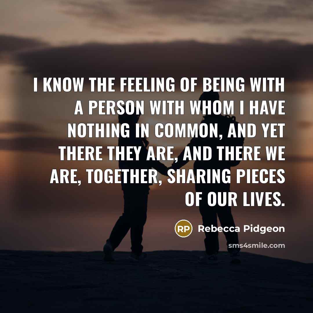 “I know the feeling of being with a person with whom I have nothing in common, and yet there they are, and there we are, together, sharing pieces of our lives.” quote by Rebecca Pidgeon