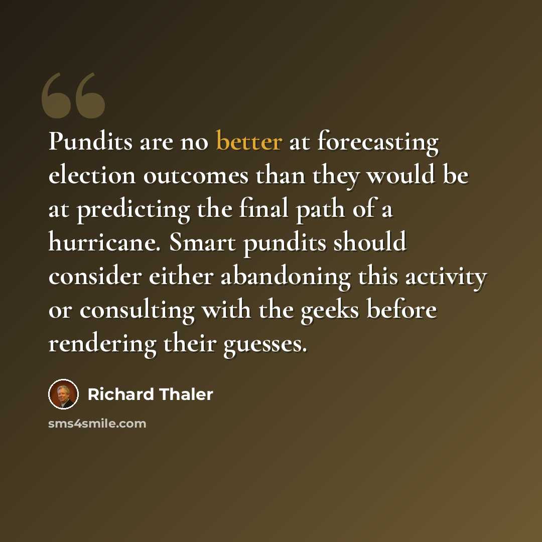 “Pundits are no better at forecasting election outcomes than they would be at predicting the final path of a hurricane. Smart pundits should consider either abandoning this activity or consulting with the geeks before rendering their guesses.” quote by Richard Thaler