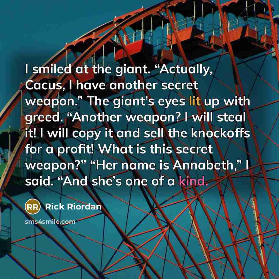 “I smiled at the giant. “Actually, Cacus, I have another secret weapon.” The giant’s eyes lit up with greed. “Another weapon? I will steal it! I will copy it and sell the knockoffs for a profit! What is this secret weapon?” “Her name is Annabeth,” I said. “And she’s one of a kind.” quote by Rick Riordan