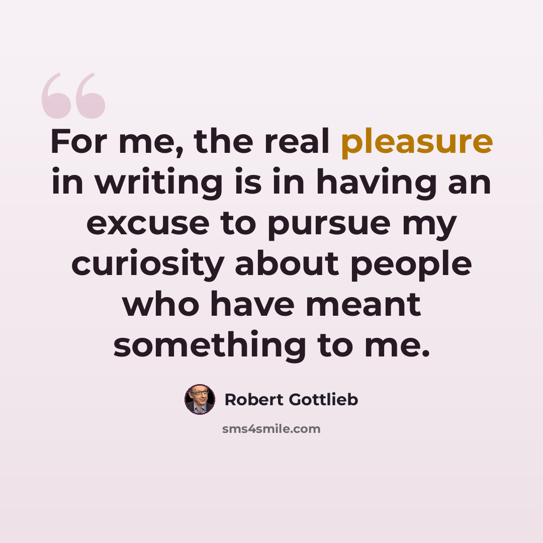 “For me, the real pleasure in writing is in having an excuse to pursue my curiosity about people who have meant something to me.” quote by Robert Gottlieb