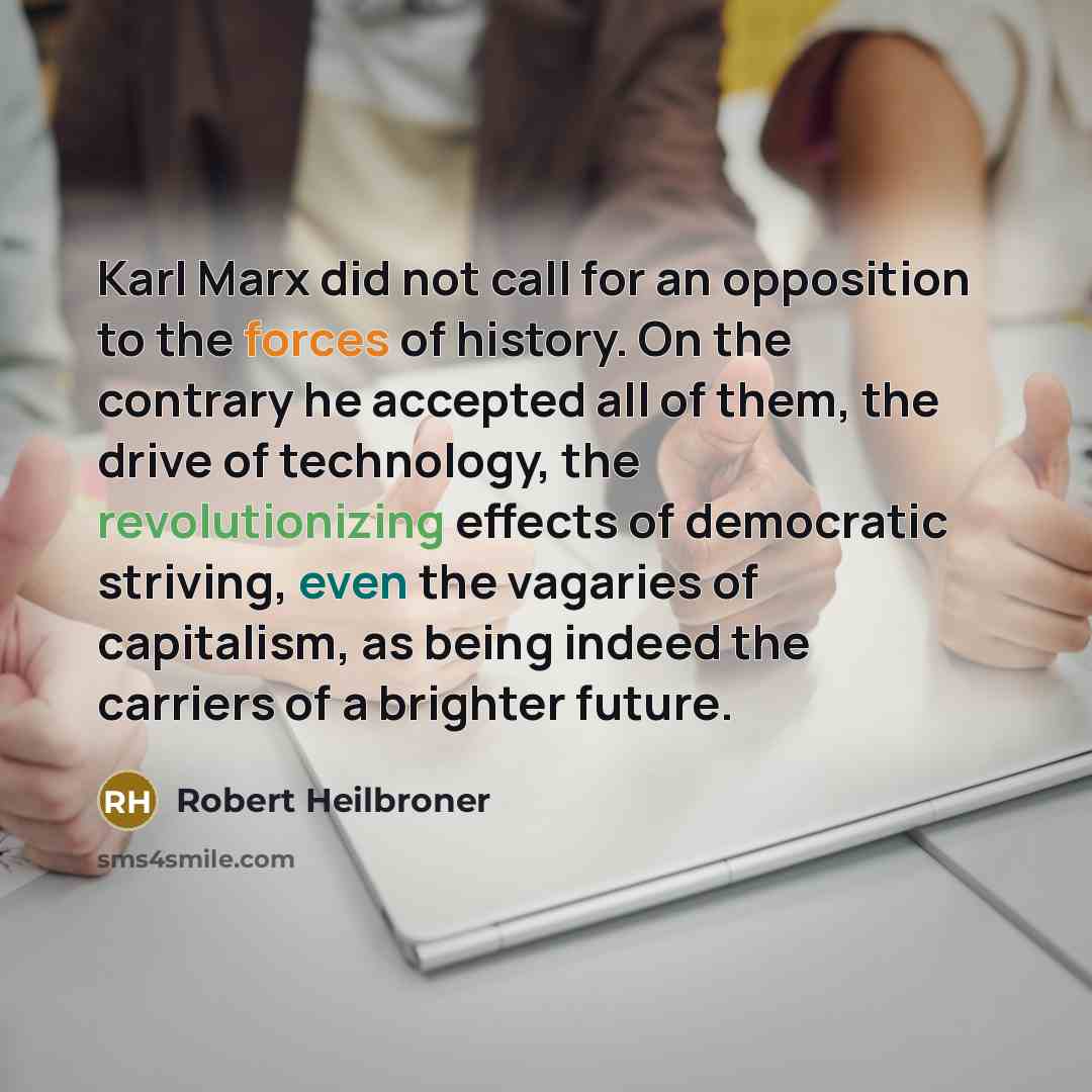 “Karl Marx did not call for an opposition to the forces of history. On the contrary he accepted all of them, the drive of technology, the revolutionizing effects of democratic striving, even the vagaries of capitalism, as being indeed the carriers of a brighter future.” quote by Robert Heilbroner