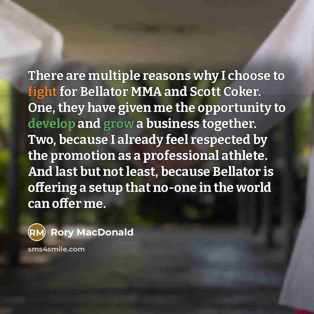 “There are multiple reasons why I choose to fight for Bellator MMA and Scott Coker. One, they have given me the opportunity to develop and grow a business together. Two, because I already feel respected by the promotion as a professional athlete. And last but not least, because Bellator is offering…” quote by Rory MacDonald