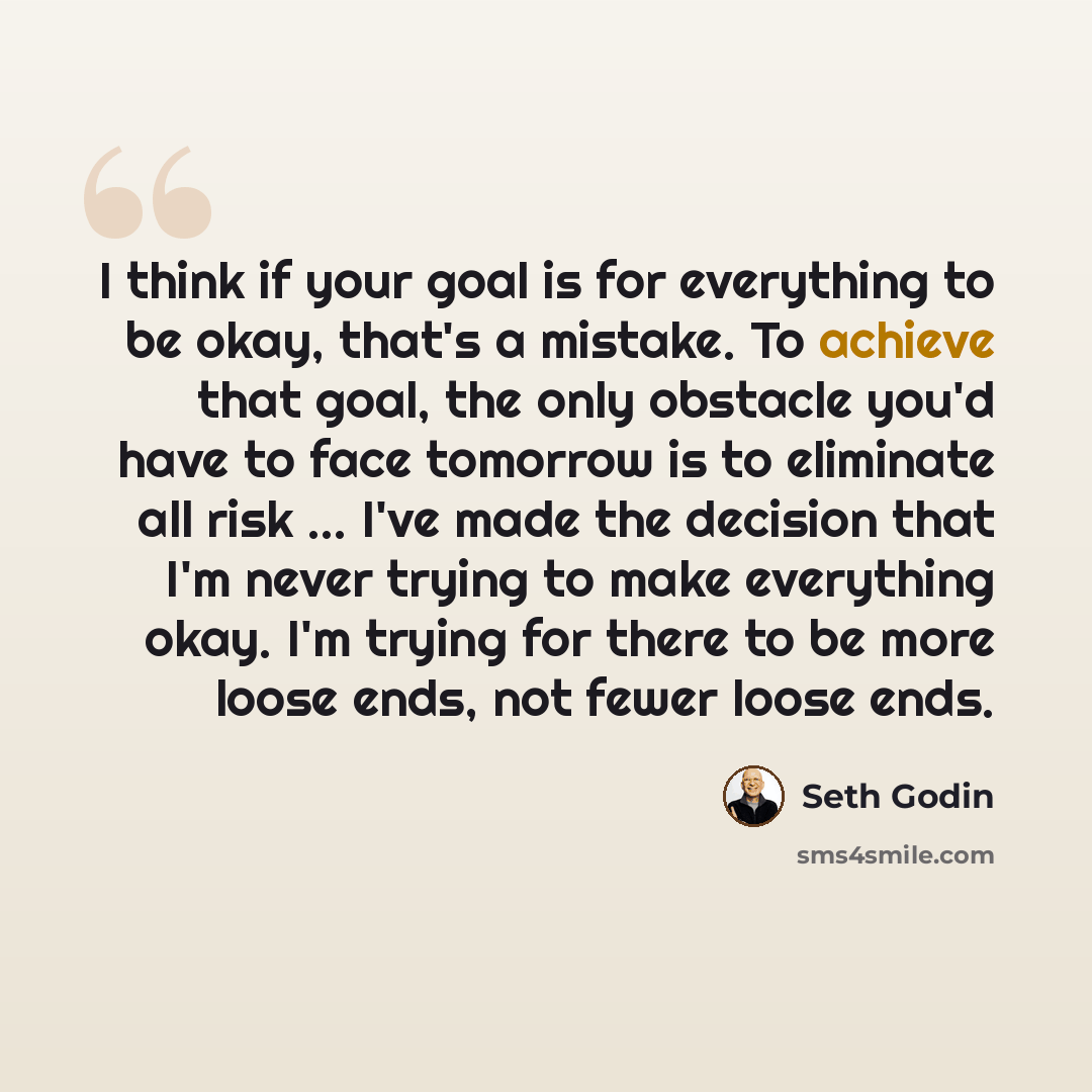 “I think if your goal is for everything to be okay, that's a mistake. To achieve that goal, the only obstacle you'd have to face tomorrow is to eliminate all risk ... I've made the decision that I'm never trying to make everything okay. I'm trying for there to be more loose ends, not fewer loose…” quote by Seth Godin