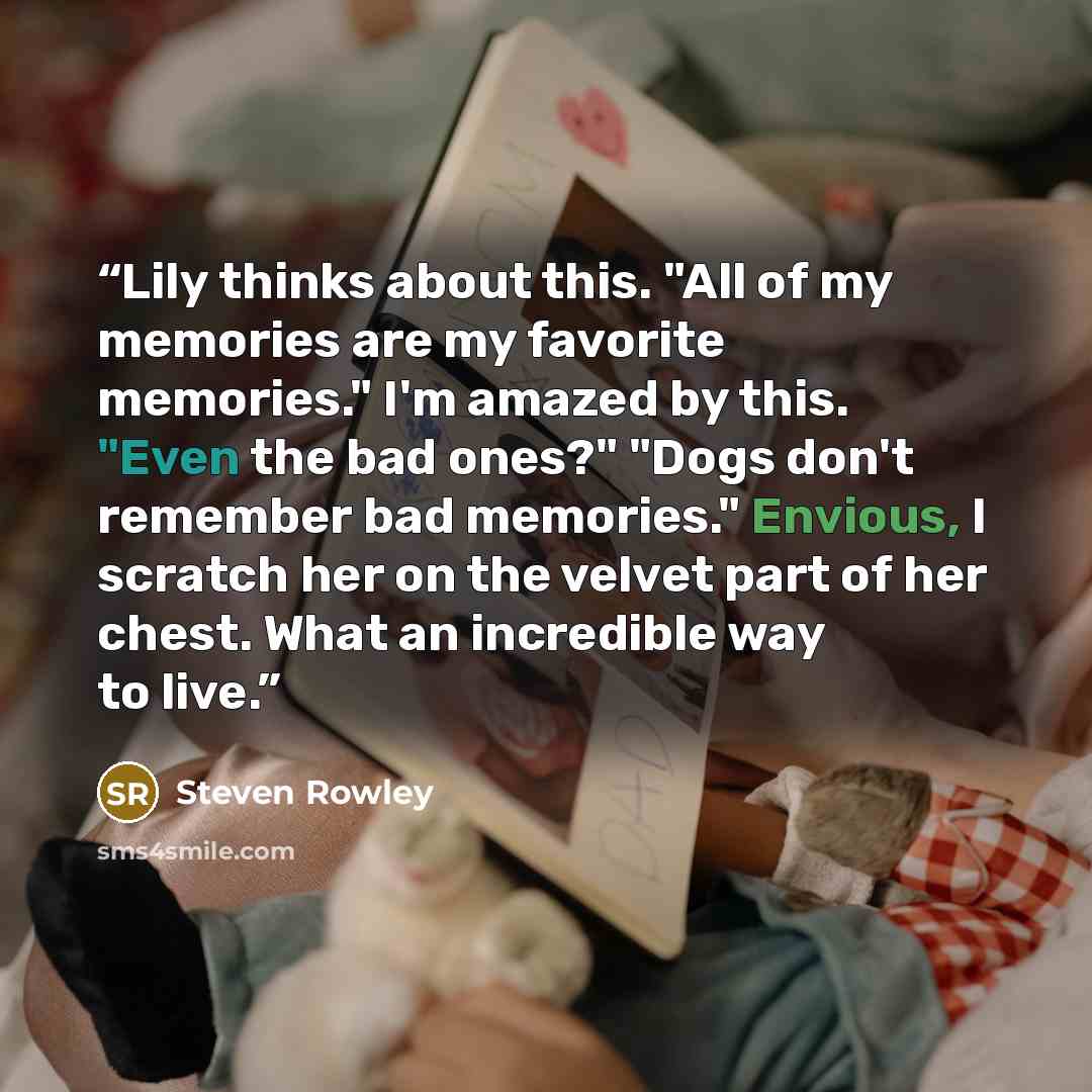 “Lily thinks about this. "All of my memories are my favorite memories." I'm amazed by this. "Even the bad ones?" "Dogs don't remember bad memories." Envious, I scratch her on the velvet part of her chest. What an incredible way to live.” quote by Steven Rowley