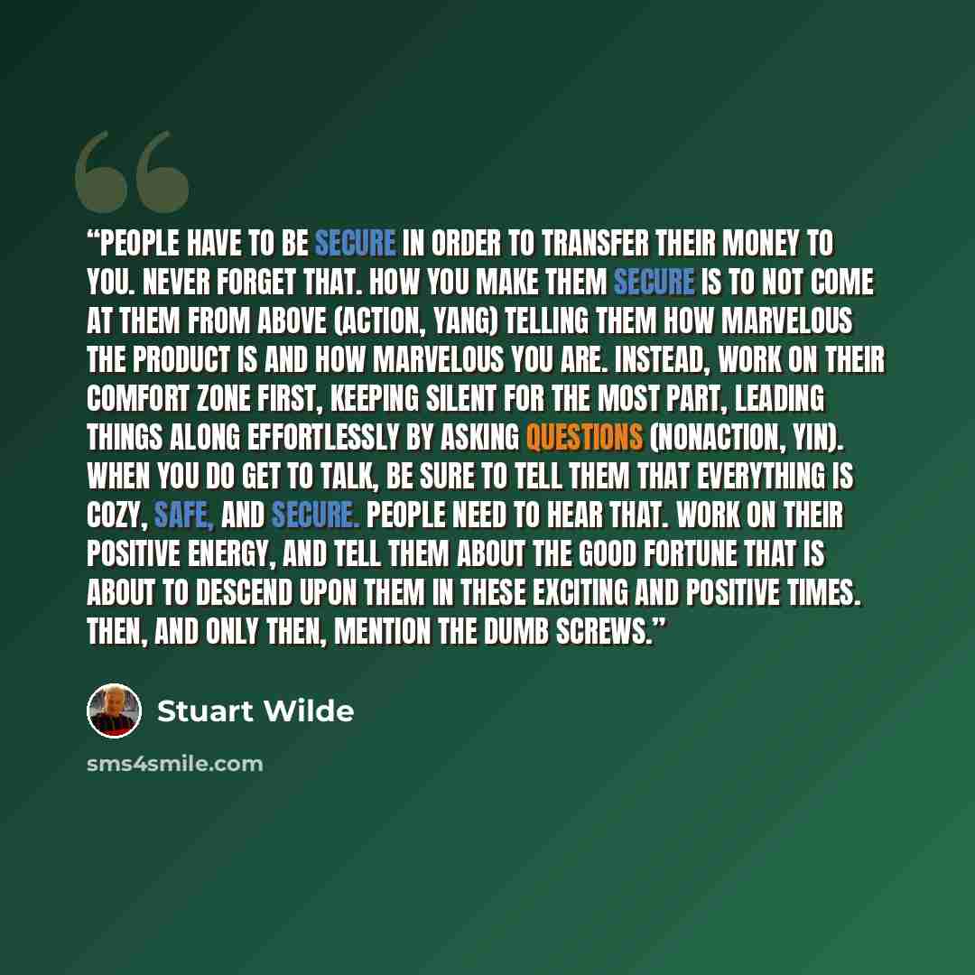 “People have to be secure in order to transfer their money to you. Never forget that. How you make them secure is to not come at them from above (action, yang) telling them how marvelous the product is and how marvelous you are. Instead, work on their comfort zone first, keeping silent for the most…” quote by Stuart Wilde