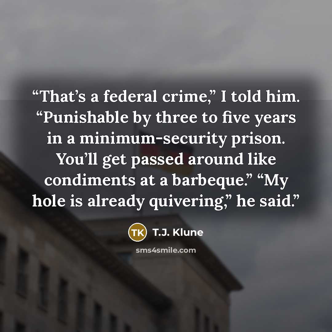 “That’s a federal crime,” I told him. “Punishable by three to five years in a minimum-security prison. You’ll get passed around like condiments at a barbeque.” “My hole is already quivering,” he said.” quote by T.J. Klune