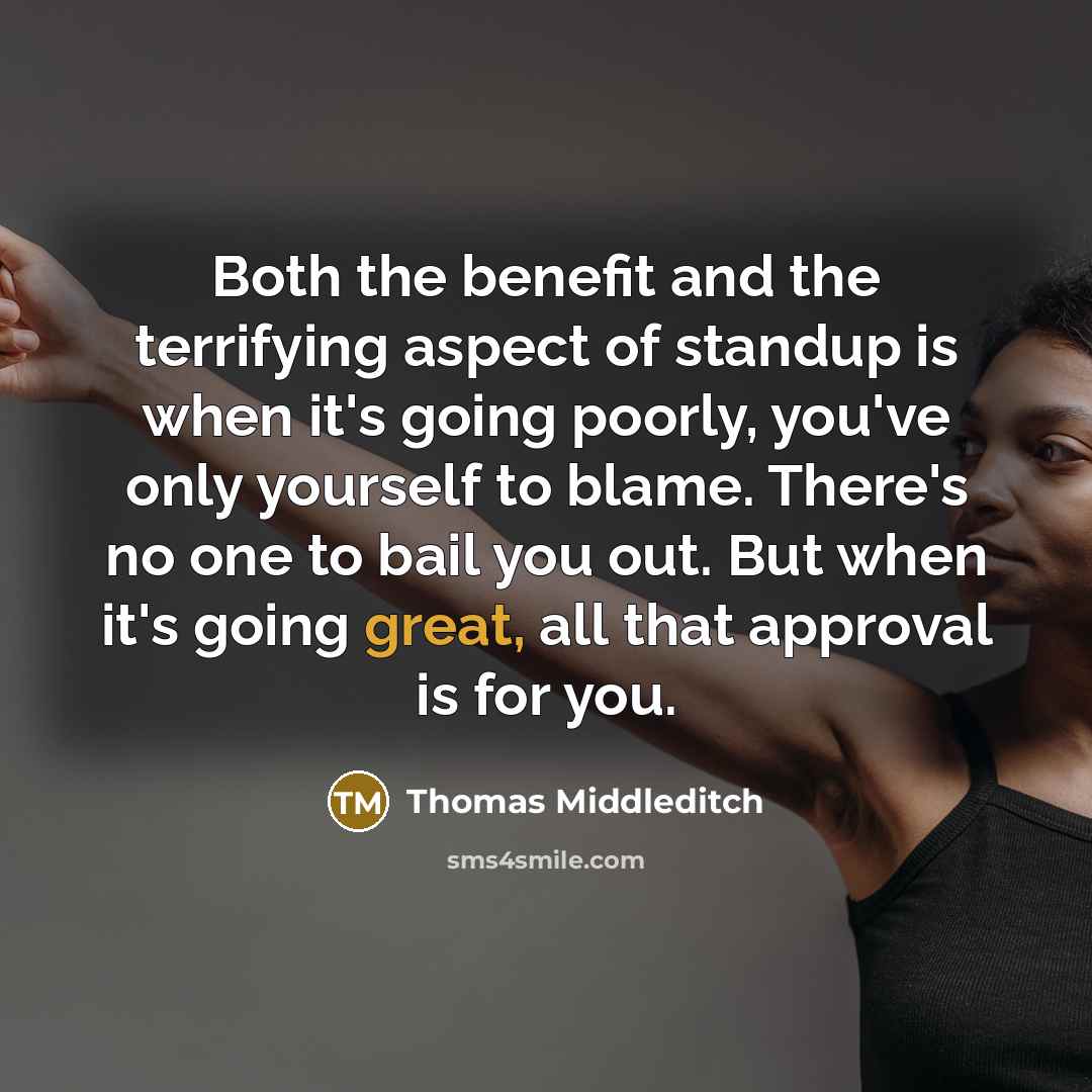 “Both the benefit and the terrifying aspect of standup is when it's going poorly, you've only yourself to blame. There's no one to bail you out. But when it's going great, all that approval is for you.” quote by Thomas Middleditch